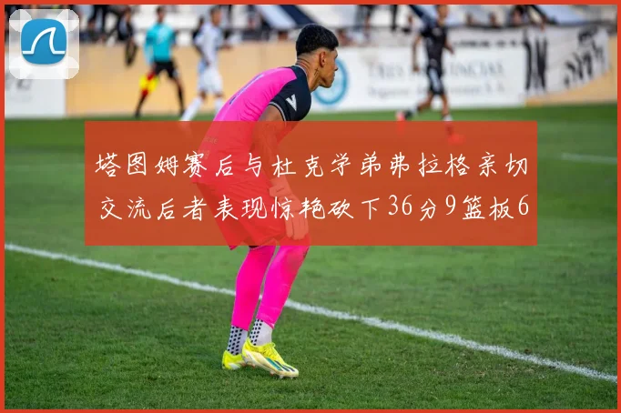 塔图姆赛后与杜克学弟弗拉格亲切交流后者表现惊艳砍下36分9篮板6助攻