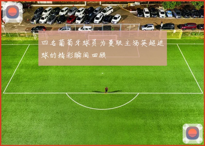 四名葡萄牙球员为曼联主场英超进球的精彩瞬间回顾