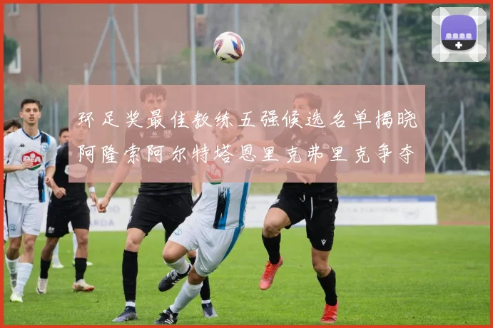 环足奖最佳教练五强候选名单揭晓阿隆索阿尔特塔恩里克弗里克争夺荣耀