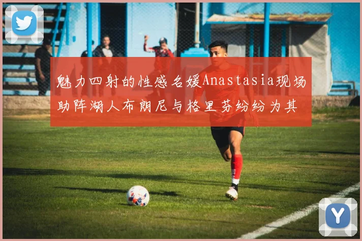 魅力四射的性感名媛Anastasia现场助阵湖人布朗尼与格里芬纷纷为其打call