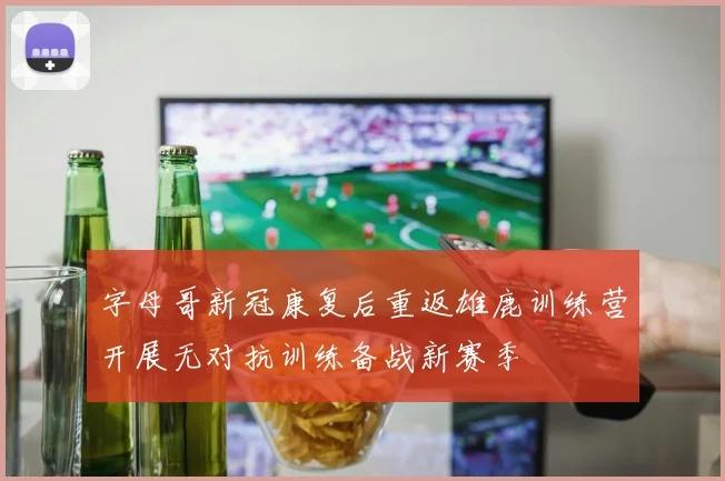 字母哥新冠康复后重返雄鹿训练营开展无对抗训练备战新赛季