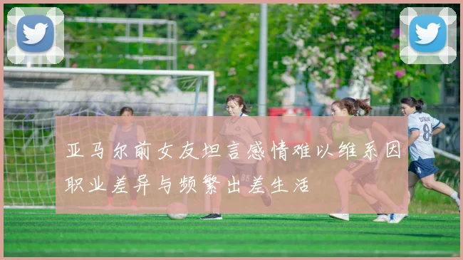 亚马尔前女友坦言感情难以维系因职业差异与频繁出差生活