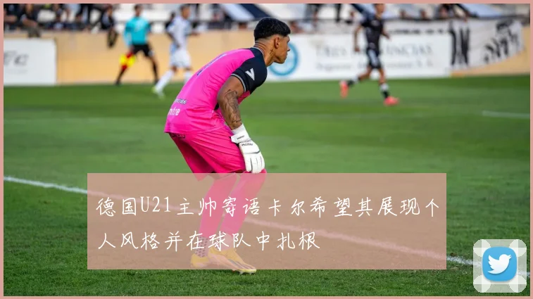 德国U21主帅寄语卡尔希望其展现个人风格并在球队中扎根