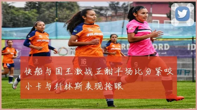 快船与国王激战正酣半场比分紧咬小卡与科林斯表现抢眼