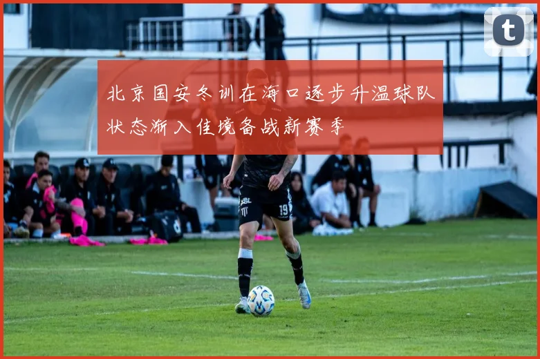 北京国安冬训在海口逐步升温球队状态渐入佳境备战新赛季