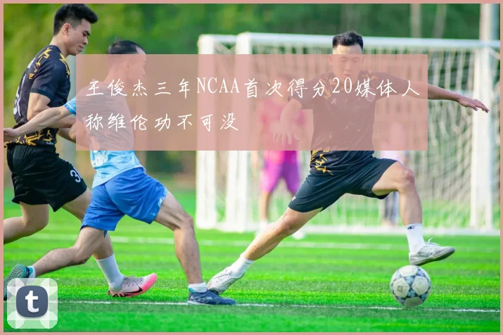 王俊杰三年NCAA首次得分20媒体人称维伦功不可没