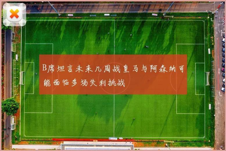 B席坦言未来几周战皇马与阿森纳可能面临多场失利挑战