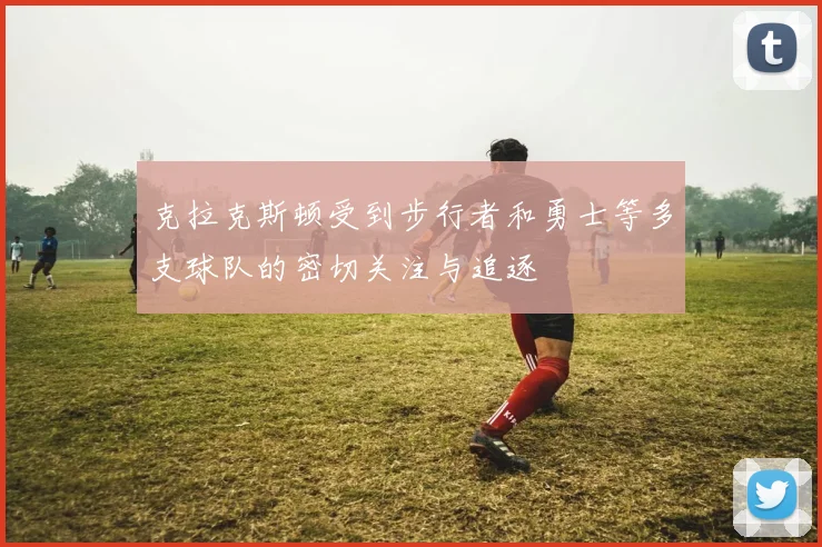 克拉克斯顿受到步行者和勇士等多支球队的密切关注与追逐
