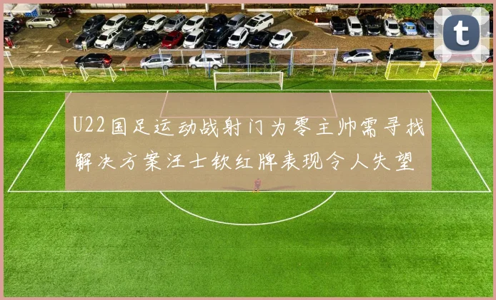 U22国足运动战射门为零主帅需寻找解决方案汪士钦红牌表现令人失望