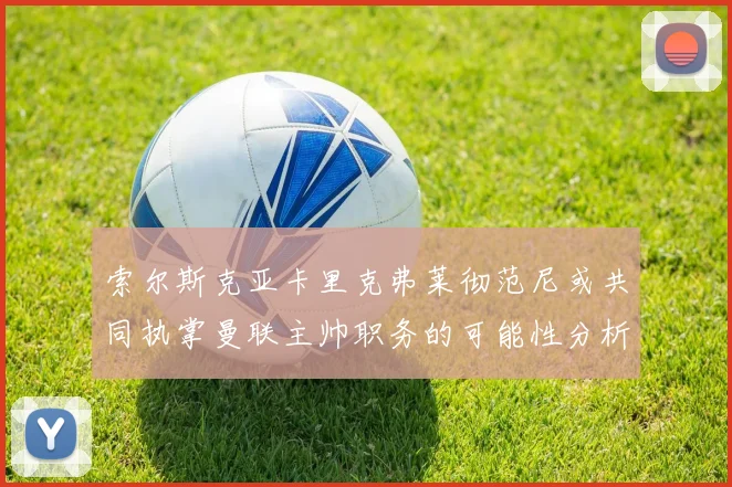索尔斯克亚卡里克弗莱彻范尼或共同执掌曼联主帅职务的可能性分析