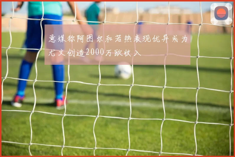 意媒称阿图尔和若热表现优异或为尤文创造2000万欧收入