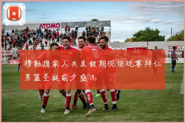 穆勒携家人共度假期现场观赛拜仁男篮圣诞前夕盛况
