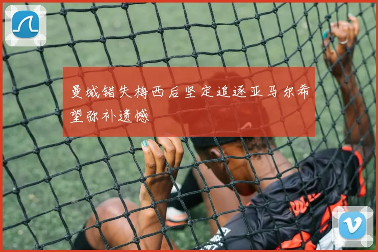 曼城错失梅西后坚定追逐亚马尔希望弥补遗憾