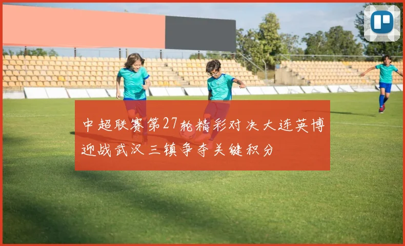 中超联赛第27轮精彩对决大连英博迎战武汉三镇争夺关键积分