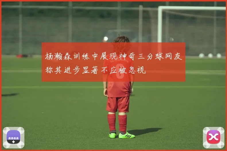杨瀚森训练中展现神奇三分球网友称其进步显著不应被忽视