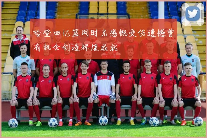 哈登回忆篮网时光感慨受伤遗憾曾有机会创造辉煌成就