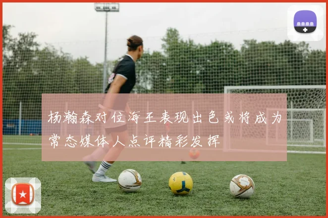杨瀚森对位海王表现出色或将成为常态媒体人点评精彩发挥
