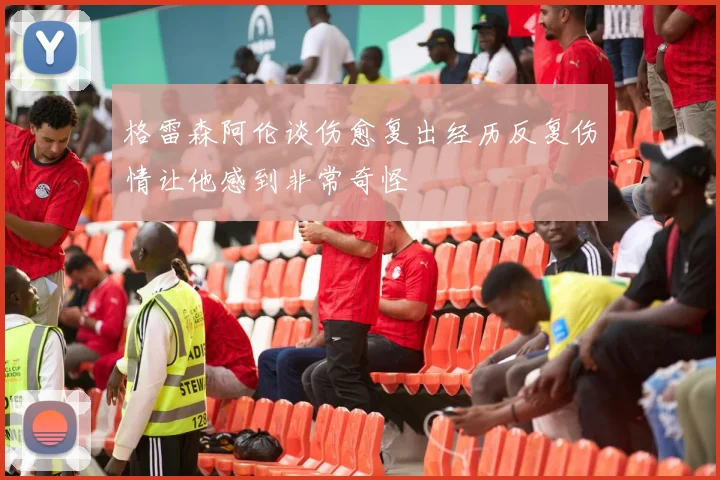 格雷森阿伦谈伤愈复出经历反复伤情让他感到非常奇怪