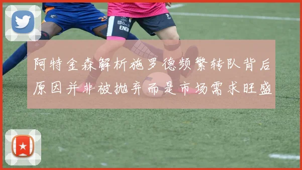 阿特金森解析施罗德频繁转队背后原因并非被抛弃而是市场需求旺盛