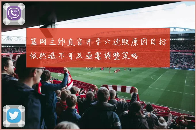 篮网主帅直言开季六连败原因目标依然遥不可及亟需调整策略