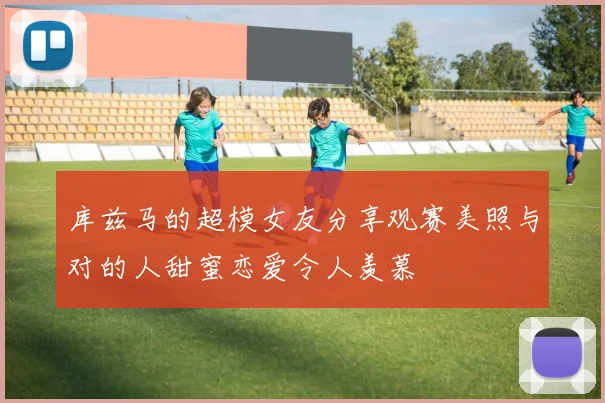 库兹马的超模女友分享观赛美照与对的人甜蜜恋爱令人羡慕