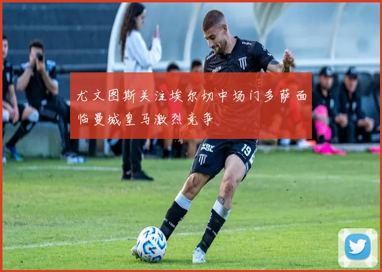 尤文图斯关注埃尔切中场门多萨面临曼城皇马激烈竞争