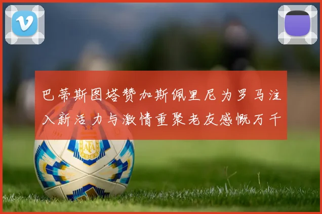 巴蒂斯图塔赞加斯佩里尼为罗马注入新活力与激情重聚老友感慨万千