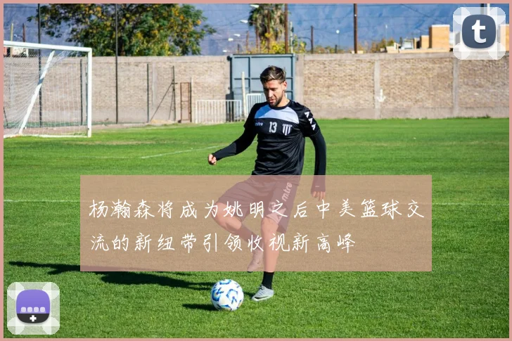 杨瀚森将成为姚明之后中美篮球交流的新纽带引领收视新高峰