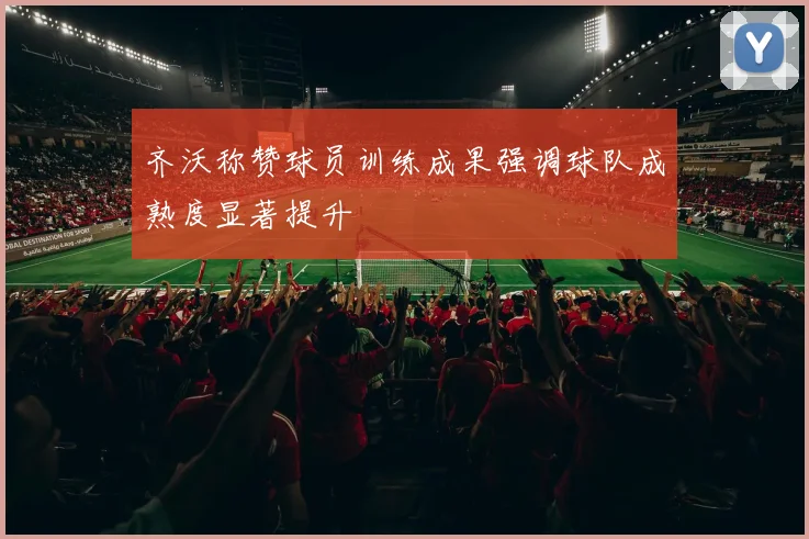 齐沃称赞球员训练成果强调球队成熟度显著提升