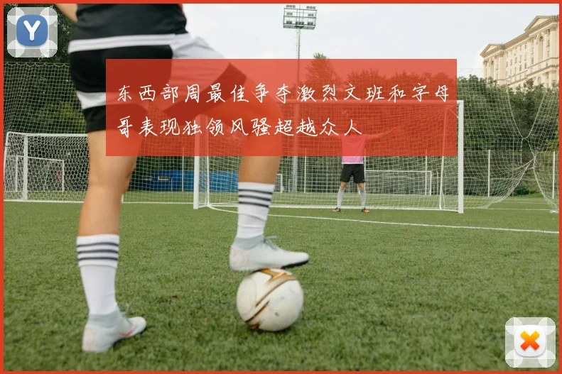 东西部周最佳争夺激烈文班和字母哥表现独领风骚超越众人