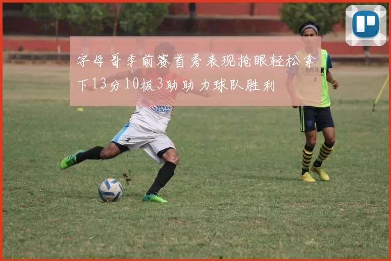 字母哥季前赛首秀表现抢眼轻松拿下13分10板3助助力球队胜利