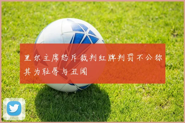 里尔主席怒斥裁判红牌判罚不公称其为耻辱与丑闻