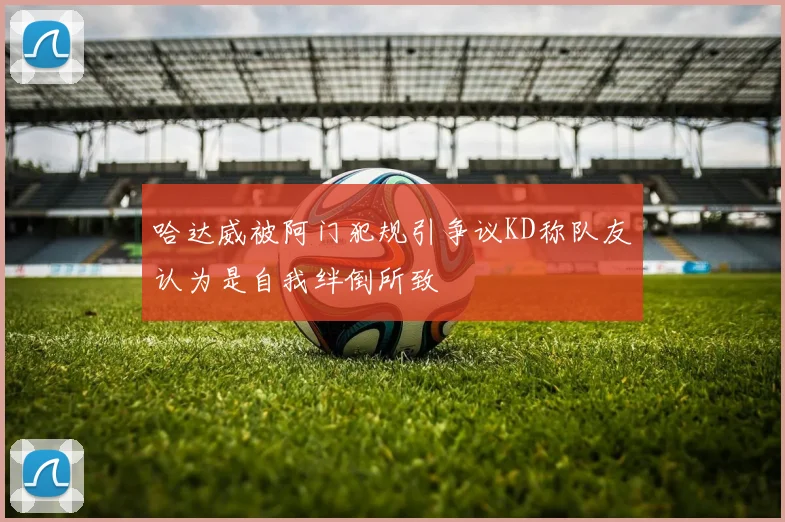 哈达威被阿门犯规引争议KD称队友认为是自我绊倒所致