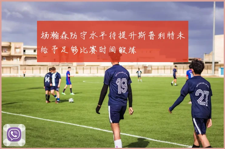 杨瀚森防守水平待提升斯普利特未给予足够比赛时间锻炼