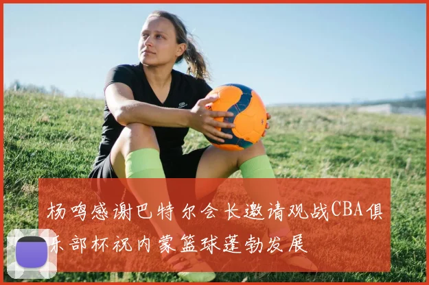 杨鸣感谢巴特尔会长邀请观战CBA俱乐部杯祝内蒙篮球蓬勃发展