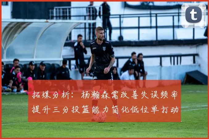 拓媒分析：杨瀚森需改善失误频率提升三分投篮能力简化低位单打动作