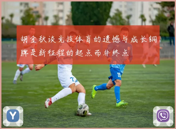 胡金秋谈竞技体育的遗憾与成长铜牌是新征程的起点而非终点