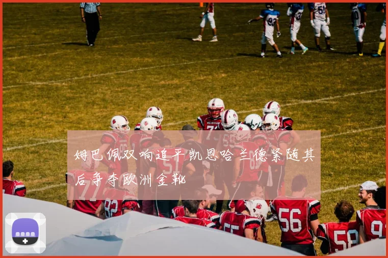 姆巴佩双响追平凯恩哈兰德紧随其后争夺欧洲金靴