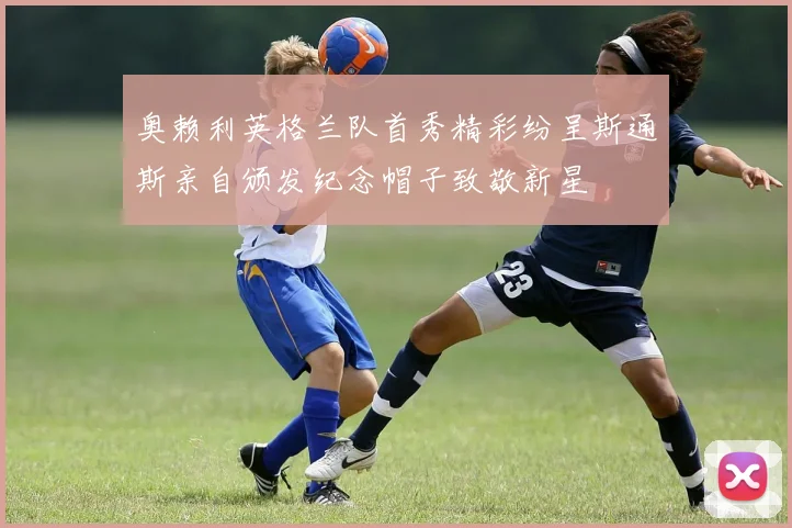 奥赖利英格兰队首秀精彩纷呈斯通斯亲自颁发纪念帽子致敬新星