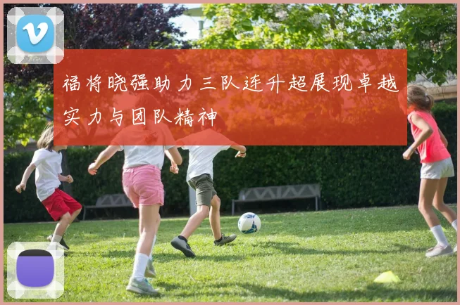 福将晓强助力三队连升超展现卓越实力与团队精神